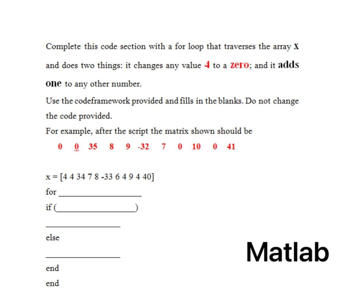 Complete this code section with a for loop that traverses the array X
and does two things: it changes any value 4 to a zero; and it adds
one to any other number.
Use the codeframework provided and fills in the blanks. Do not change
the code provided.
For example, after the script the matrix shown should be
0 0 35 8 9 -32 7 0 10 0 41
= [44 34 7 8 -33 6 4 9 4 40]
for
if
else
Matlab
end
end
