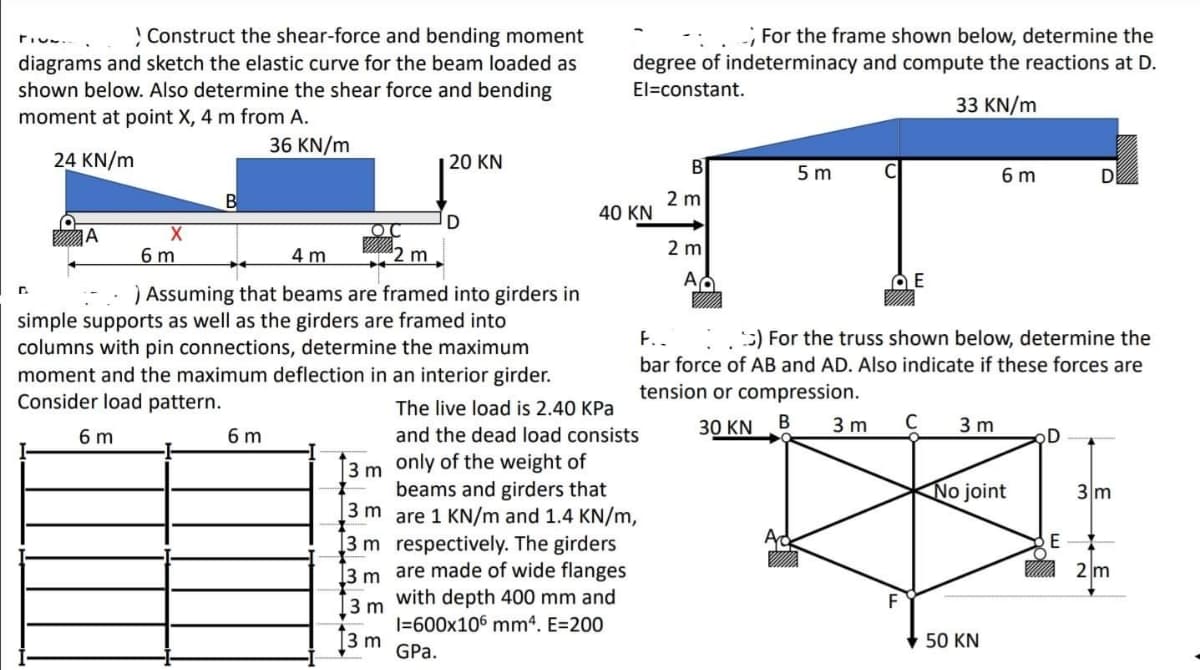 ! Construct the shear-force and bending moment
; For the frame shown below, determine the
diagrams and sketch the elastic curve for the beam loaded as
shown below. Also determine the shear force and bending
moment at point X, 4 m from A.
degree of indeterminacy and compute the reactions at D.
El=constant.
33 KN/m
36 KN/m
24 KN/m
| 20 KN
B
5 m
6 m
2 m
40 KN
D
IA
6 m
4 m
2 m
2 m
) Assuming that beams are framed into girders in
simple supports as well as the girders are framed into
columns with pin connections, determine the maximum
moment and the maximum deflection in an interior girder.
Consider load pattern.
F..
5) For the truss shown below, determine the
bar force of AB and AD. Also indicate if these forces are
tension or compression.
The live load is 2.40 KPa
30 KN
В
3 m
C
3 m
6 m
6 m
and the dead load consists
D
3 m only of the weight of
beams and girders that
3 m
No joint
3m
are 1 KN/m and 1.4 KN/m,
3 m respectively. The girders
I3 m are made of wide flanges
with depth 400 mm and
2 m
3 m
I=600x106 mm4. E=200
ţ3 m
50 KN
GPa.
