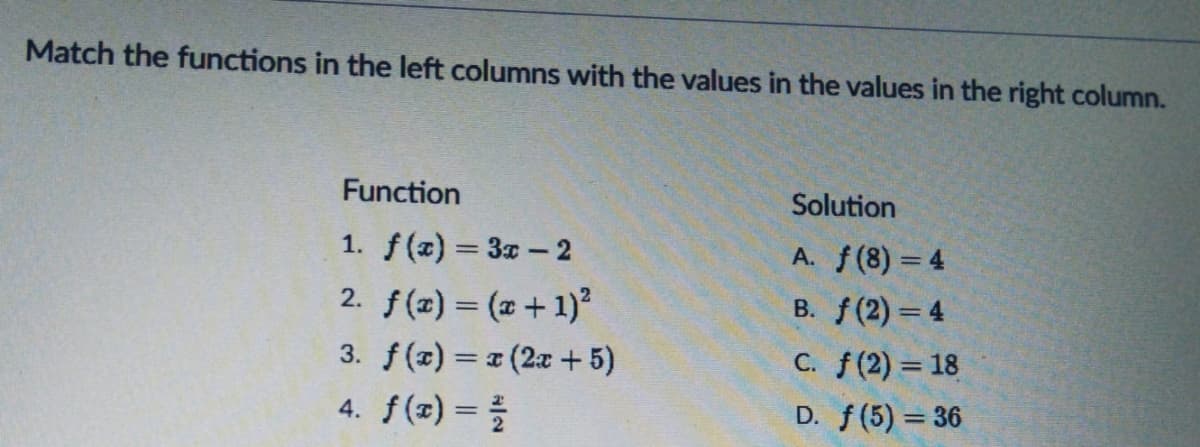 Match the functions in the left columns with the values in the values in the right column.
Function
Solution
1. f(x) = 3x-2
A. f(8) = 4
2. f(z) = (2 +1)²
B. f(2) = 4
3. f(z) = (2x + 5)
C. f(2) = 18
4. f(x) =
D. f(5) = 36
%3D
