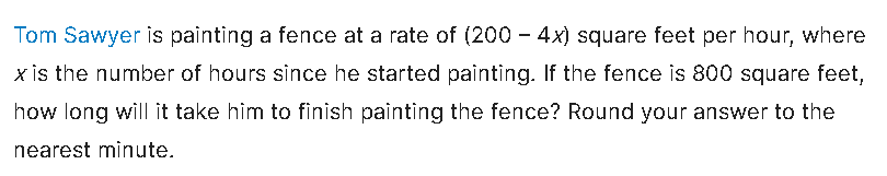 Tom Sawyer is painting a fence at a rate of (200 – 4x) square feet per hour, where
x is the number of hours since he started painting. If the fence is 800 square feet,
how long will it take him to finish painting the fence? Round your answer to the
nearest minute.