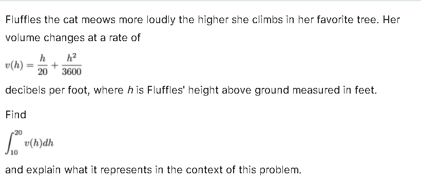 Fluffles the cat meows more loudly the higher she climbs in her favorite tree. Her
volume changes at a rate of
h h²
3600
decibels per foot, where his Fluffles' height above ground measured in feet.
v(h) +
20
Find
fo v(h)dh
and explain what it represents in the context of this problem.