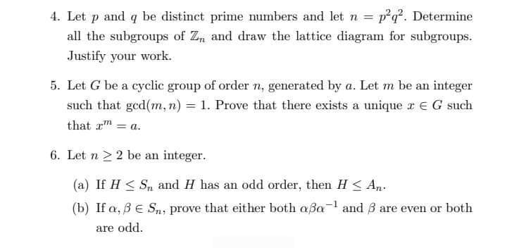 4. Let p and q be distinct prime numbers and let n = p²q². Determine
all the subgroups of Zn and draw the lattice diagram for subgroups.
Justify your work.
5. Let G be a cyclic group of order n, generated by a. Let m be an integer
such that ged(m, n) = 1. Prove that there exists a unique x E G such
that r = a.
6. Let n ≥ 2 be an integer.
(a) If H≤ S, and H has an odd order, then H≤ An.
(b) If a, 3 € Sn, prove that either both aßa-¹ and 3 are even or both
are odd.