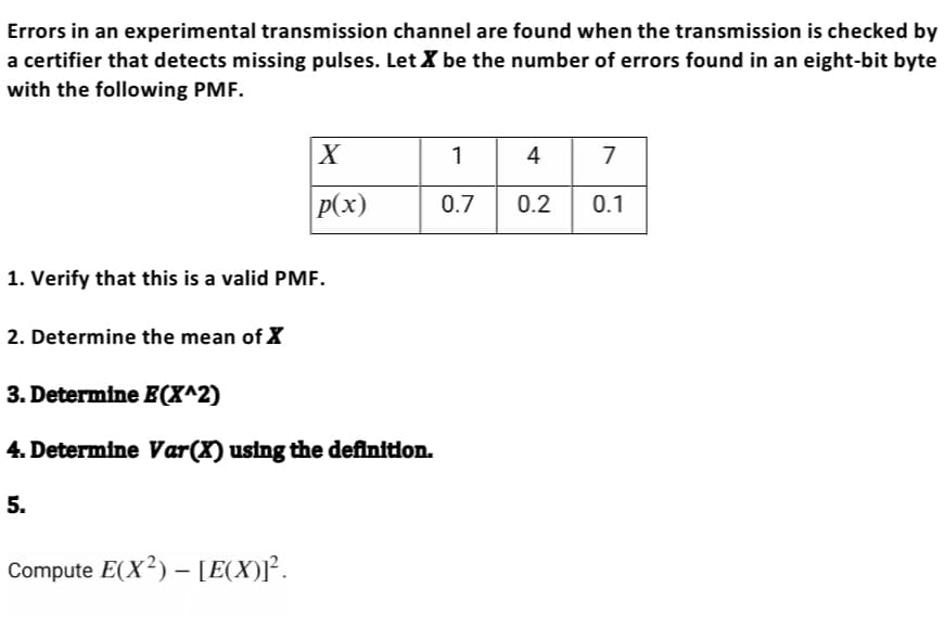 Errors in an experimental transmission channel are found when the transmission is checked by
a certifier that detects missing pulses. Let X be the number of errors found in an eight-bit byte
with the following PMF.
1. Verify that this is a valid PMF.
2. Determine the mean of X
X
p(x)
3. Determine E(X^2)
4. Determine Var(X) using the definition.
5.
Compute E(X²) - [E(X)]².
1
0.7
4 7
0.2 0.1