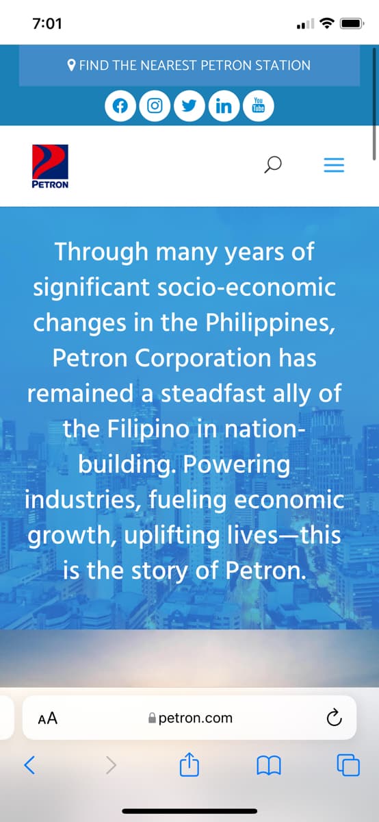 7:01
PETRON
FIND THE NEAREST PETRON STATION
Through many years of
significant socio-economic
changes in the Philippines,
Petron Corporation has
remained a steadfast ally of
the Filipino in nation-
building. Powering
<
in Tube
industries, fueling economic
growth, uplifting lives-this
is the story of Petron.
AA
petron.com