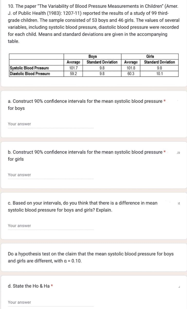 10. The paper "The Variability of Blood Pressure Measurements in Children" (Amer.
J. of Public Health (1983): 1207-11) reported the results of a study of 99 third-
grade children. The sample consisted of 53 boys and 46 girls. The values of several
variables, including systolic blood pressure, diastolic blood pressure were recorded
for each child. Means and standard deviations are given in the accompanying
table.
Systolic Blood Pressure
Diastolic Blood Pressure
Your answer
a. Construct 90% confidence intervals for the mean systolic blood pressure
for boys
Your answer
Boys
Average Standard Deviation Average
101.7
101.8
59.2
60.3
b. Construct 90% confidence intervals for the mean systolic blood pressure *
for girls
Your answer
9.8
9.8
Girls
Standard Deviation
9.8
10.1
c. Based on your intervals, do you think that there is a difference in mean
systolic blood pressure for boys and girls? Explain.
d. State the Ho & Ha *
Your answer
Do a hypothesis test on the claim that the mean systolic blood pressure for boys
and girls are different, with a = 0.10.
is
it