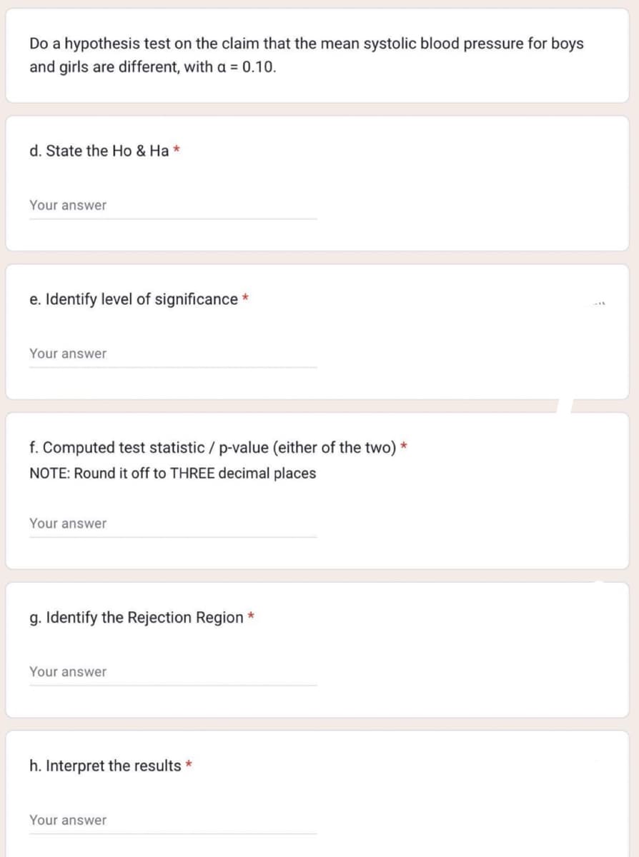 Do a hypothesis test on the claim that the mean systolic blood pressure for boys
and girls are different, with a = 0.10.
d. State the Ho & Ha *
Your answer
e. Identify level of significance *
Your answer
f. Computed test statistic / p-value (either of the two) *
NOTE: Round it off to THREE decimal places
Your answer
g. Identify the Rejection Region *
Your answer
h. Interpret the results *
Your answer