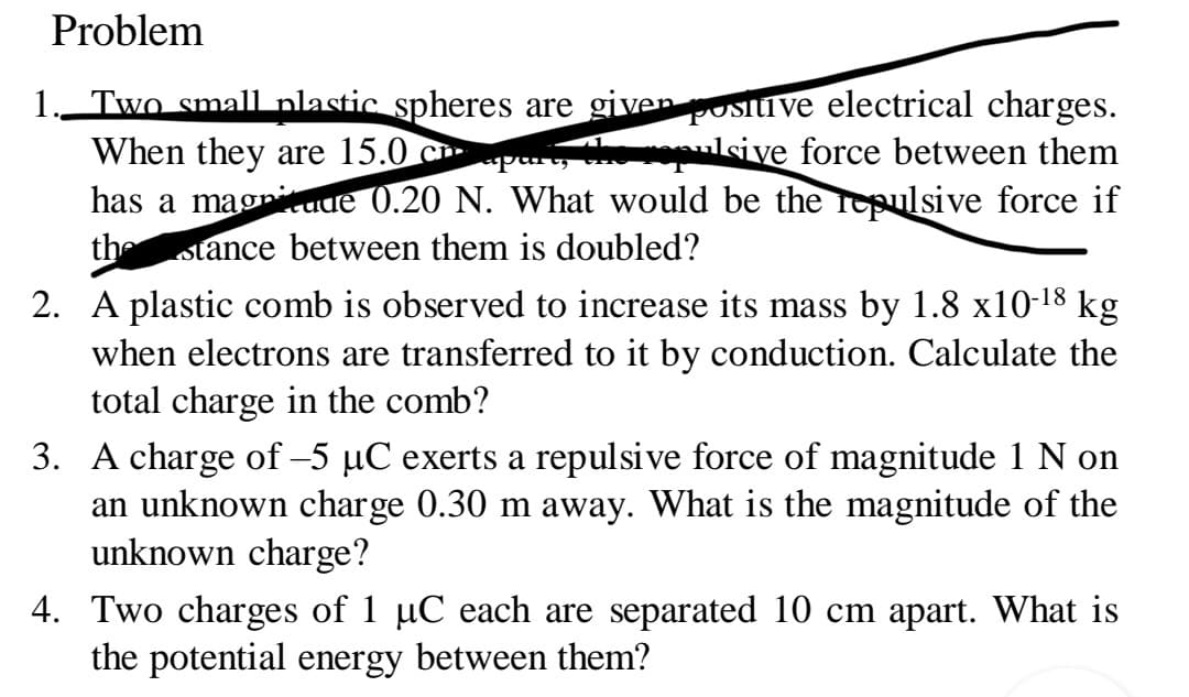 Problem
1. Two small plastic spheres are given positive electrical charges.
When they are 15.0
epulsive force between them
p
has a magnitude 0.20 N. What would be the repulsive force if
the
stance between them is doubled?
2. A plastic comb is observed to increase its mass by 1.8 x10-¹8 kg
when electrons are transferred to it by conduction. Calculate the
total charge in the comb?
3. A charge of -5 µC exerts a repulsive force of magnitude 1 N on
an unknown charge 0.30 m away. What is the magnitude of the
unknown charge?
4. Two charges of 1 µC each are separated 10 cm apart. What is
the potential energy between them?