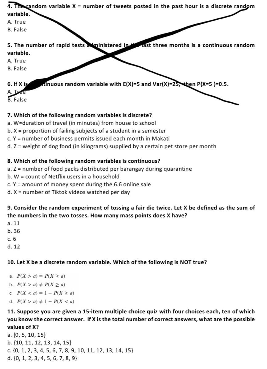 4. The random variable X = number of tweets posted in the past hour is a discrete random
variable.
A. True
B. False
5. The number of rapid tests administered in ast three months is a continuous random
variable.
A. True
B. False
6. If X is
A. Ide
B. False
tinuous random variable with E(X)=5 and Var(X)=25, then P(X=5 )=0.5.
7. Which of the following random variables is discrete?
a. W=duration of travel (in minutes) from house to school
b. X = proportion of failing subjects of a student in a semester
c. Y = number of business permits issued each month in Makati
d. Z = weight of dog food (in kilograms) supplied by a certain pet store per month
8. Which of the following random variables is continuous?
a. Z = number of food packs distributed per barangay during quarantine
b. W = count of Netflix users in a household
c. Y = amount of money spent during the 6.6 online sale
d. X = number of Tiktok videos watched per day
9. Consider the random experiment of tossing a fair die twice. Let X be defined as the sum of
the numbers in the two tosses. How many mass points does X have?
a. 11
b. 36
c. 6
d. 12
10. Let X be a discrete random variable. Which of the following is NOT true?
a. P(X> a) = P(X ≥ a)
b. P(X> a) # P(X ≥ a)
c. P(X <a) = 1 - P(X ≥ a)
d. P(X> a) #1 - P(X <a)
11. Suppose you are given a 15-item multiple choice quiz with four choices each, ten of which
you know the correct answer. If X is the total number of correct answers, what are the possible
values of X?
a. {0, 5, 10, 15}
b. {10, 11, 12, 13, 14, 15}
c. {0, 1, 2, 3, 4, 5, 6, 7, 8, 9, 10, 11, 12, 13, 14, 15}
d. {0, 1, 2, 3, 4, 5, 6, 7, 8, 9}