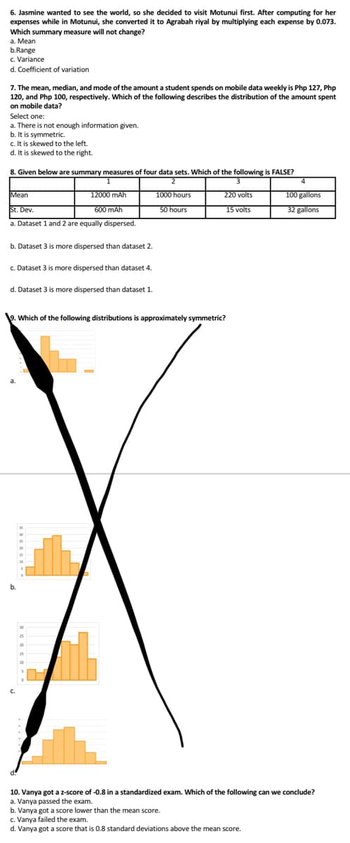 6. Jasmine wanted to see the world, so she decided to visit Motunui first. After computing for her
expenses while in Motunui, she converted it to Agrabah riyal by multiplying each expense by 0.073.
Which summary measure will not change?
a. Mean
b.Range
c. Variance
d. Coefficient of variation
7. The mean, median, and mode of the amount a student spends on mobile data weekly is Php 127, Php
120, and Php 100, respectively. Which of the following describes the distribution of the amount spent
on mobile data?
Select one:
a. There is not enough information given.
b. It is symmetric.
c. It is skewed to the left.
d. It is skewed to the right.
8. Given below are summary measures of four data sets. Which of the following is FALSE?
1
2
3
Mean
12000 mAh
220 volts
St. Dev.
600 mAh
15 volts
a. Dataset 1 and 2 are equally dispersed.
b. Dataset 3 is more dispersed than dataset 2.
c. Dataset 3 is more dispersed than dataset 4.
d. Dataset 3 is more dispersed than dataset 1.
1000 hours
50 hours
9. Which of the following distributions is approximately symmetric?
4
100 gallons
32 gallons
10. Vanya got a z-score of -0.8 in a standardized exam. Which of the following can we conclude?
a. Vanya passed the exam.
b. Vanya got a score lower than the mean score.
c. Vanya failed the exam.
d. Vanya got a score that is 0.8 standard deviations above the mean score.