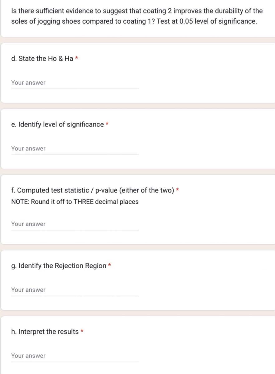 Is there sufficient evidence to suggest that coating 2 improves the durability of the
soles of jogging shoes compared to coating 1? Test at 0.05 level of significance.
d. State the Ho & Ha *
Your answer
e. Identify level of significance *
Your answer
f. Computed test statistic / p-value (either of the two) *
NOTE: Round it off to THREE decimal places
Your answer
g. Identify the Rejection Region
Your answer
h. Interpret the results *
Your answer
*