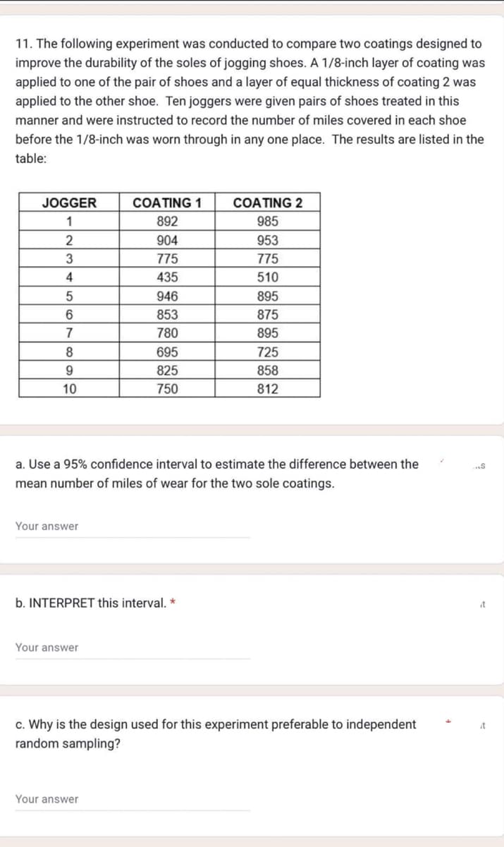 11. The following experiment was conducted to compare two coatings designed to
improve the durability of the soles of jogging shoes. A 1/8-inch layer of coating was
applied to one of the pair of shoes and a layer of equal thickness of coating 2 was
applied to the other shoe. Ten joggers were given pairs of shoes treated in this
manner and were instructed to record the number of miles covered in each shoe
before the 1/8-inch was worn through in any one place. The results are listed in the
table:
JOGGER
1
2
3
4
5
6
7
8
9
10
Your answer
COATING 1
892
904
775
435
946
853
780
695
825
750
a. Use a 95% confidence interval to estimate the difference between the
mean number of miles of wear for the two sole coatings.
b. INTERPRET this interval. *
Your answer
COATING 2
985
Your answer
953
775
510
895
875
895
725
858
812
c. Why is the design used for this experiment preferable to independent
random sampling?
...S