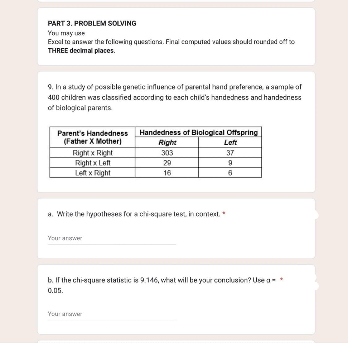 PART 3. PROBLEM SOLVING
You may use
Excel to answer the following questions. Final computed values should rounded off to
THREE decimal places.
9. In a study of possible genetic influence of parental hand preference, a sample of
400 children was classified according to each child's handedness and handedness
of biological parents.
Parent's Handedness
(Father X Mother)
Right x Right
Right x Left
Left x Right
Your answer
Handedness of Biological Offspring
Right
303
29
16
a. Write the hypotheses for a chi-square test, in context. *
Left
37
9
6
Your answer
b. If the chi-square statistic is 9.146, what will be your conclusion? Use a = *
0.05.