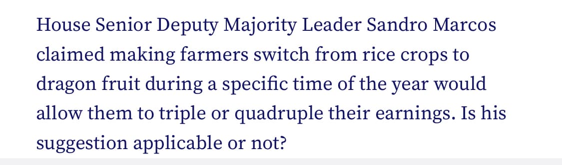 House Senior Deputy Majority Leader Sandro Marcos
claimed making farmers switch from rice crops to
dragon fruit during a specific time of the year would
allow them to triple or quadruple their earnings. Is his
suggestion applicable or not?