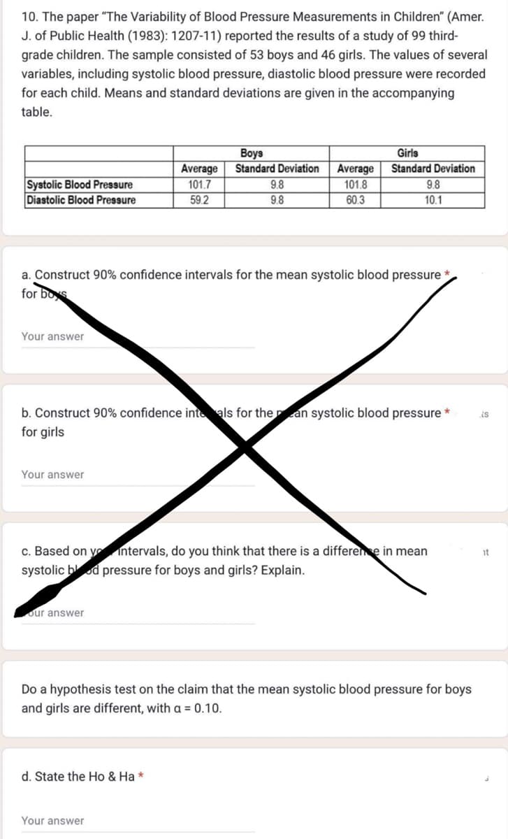 10. The paper "The Variability of Blood Pressure Measurements in Children" (Amer.
J. of Public Health (1983): 1207-11) reported the results of a study of 99 third-
grade children. The sample consisted of 53 boys and 46 girls. The values of several
variables, including systolic blood pressure, diastolic blood pressure were recorded
for each child. Means and standard deviations are given in the accompanying
table.
Systolic Blood Pressure
Diastolic Blood Pressure
Your answer
Your answer
a. Construct 90% confidence intervals for the mean systolic blood pressure
for boys
Boys
Average Standard Deviation Average
101.7
101.8
59.2
60.3
our answer
9.8
9.8
b. Construct 90% confidence inte als for the an systolic blood pressure
for girls
Girls
Standard Deviation
d. State the Ho & Ha *
9.8
10.1
c. Based on y
intervals, do you think that there is a difference in mean
systolic blood pressure for boys and girls? Explain.
Your answer
Do a hypothesis test on the claim that the mean systolic blood pressure for boys
and girls are different, with a = 0.10.
is
it