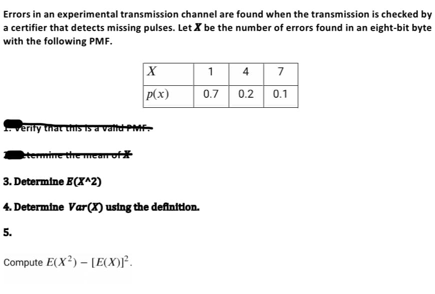 Errors in an experimental transmission channel are found when the transmission is checked by
a certifier that detects missing pulses. Let X be the number of errors found in an eight-bit byte
with the following PMF.
1. verify that this is a valid PMF.
etermine the mean of X
X
p(x)
3. Determine E(X^2)
4. Determine Var(X) using the definition.
5.
Compute E(X²) - [E(X)]².
1
0.7
4 7
0.2 0.1