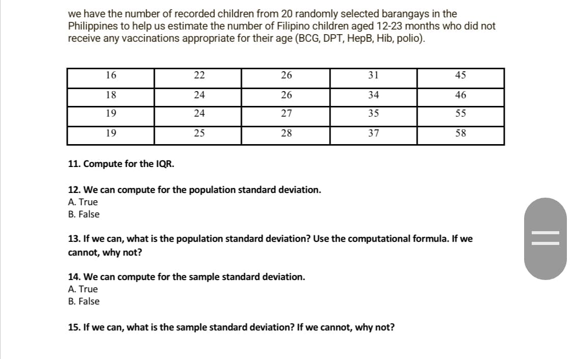 we have the number of recorded children from 20 randomly selected barangays in the
Philippines to help us estimate the number of Filipino children aged 12-23 months who did not
receive any vaccinations appropriate for their age (BCG, DPT, HepB, Hib, polio).
16
18
19
19
11. Compute for the IQR.
22
24
24
25
26
26
27
28
12. We can compute for the population standard deviation.
A. True
B. False
31
34
35
37
14. We can compute for the sample standard deviation.
A. True
B. False
13. If we can, what is the population standard deviation? Use the computational formula. If we
cannot, why not?
45
46
55
58
15. If we can, what is the sample standard deviation? If we cannot, why not?
||