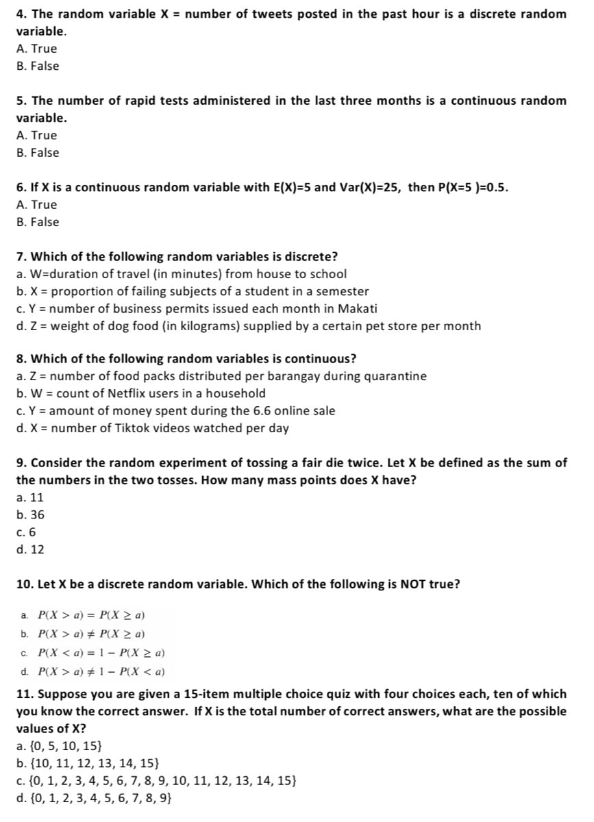 4. The random variable X = number of tweets posted in the past hour is a discrete random
variable.
A. True
B. False
5. The number of rapid tests administered in the last three months is a continuous random
variable.
A. True
B. False
6. If X is a continuous random variable with E(X)=5 and Var(X)=25, then P(X=5 )=0.5.
A. True
B. False
7. Which of the following random variables is discrete?
a. W=duration of travel (in minutes) from house to school
b. X = proportion of failing subjects of a student in a semester
c. Y = number of business permits issued each month in Makati
d. Z = weight of dog food (in kilograms) supplied by a certain pet store per month
8. Which of the following random variables is continuous?
a. Z = number of food packs distributed per barangay during quarantine
b. W = count of Netflix users in a household
c. Y = amount of money spent during the 6.6 online sale
d. X = number of Tiktok videos watched per day
9. Consider the random experiment of tossing a fair die twice. Let X be defined as the sum of
the numbers in the two tosses. How many mass points does X have?
a. 11
b. 36
c. 6
d. 12
10. Let X be a discrete random variable. Which of the following is NOT true?
a. P(X> a) = P(X ≥ a)
b. P(X> a) # P(X ≥ a)
c. P(X <a) = 1 - P(X ≥ a)
d. P(X> a) #1 - P(X <a)
11. Suppose you are given a 15-item multiple choice quiz with four choices each, ten of which
you know the correct answer. If X is the total number of correct answers, what are the possible
values of X?
a. {0, 5, 10, 15}
b. {10, 11, 12, 13, 14, 15}
c. {0, 1, 2, 3, 4, 5, 6, 7, 8, 9, 10, 11, 12, 13, 14, 15}
d. {0, 1, 2, 3, 4, 5, 6, 7, 8, 9}