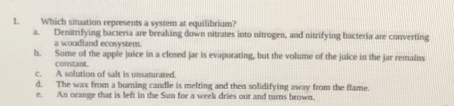 1.
a.
Which situation represents a system at equilibrium?
Denitrifying bacteria are breaking down nitrates into nitrogen, and nitrifying bacteria are converting
a woodland ecosystem.
Some of the apple juice in a closed jar is evaporating, but the volume of the juice in the jar remains
constant.
b.
C.
d.
e.
A solution of salt is unsaturated.
The wax from a burning candle is melting and then solidifying away from the flame.
An orange that is left in the Sun for a week dries out and turns brown.