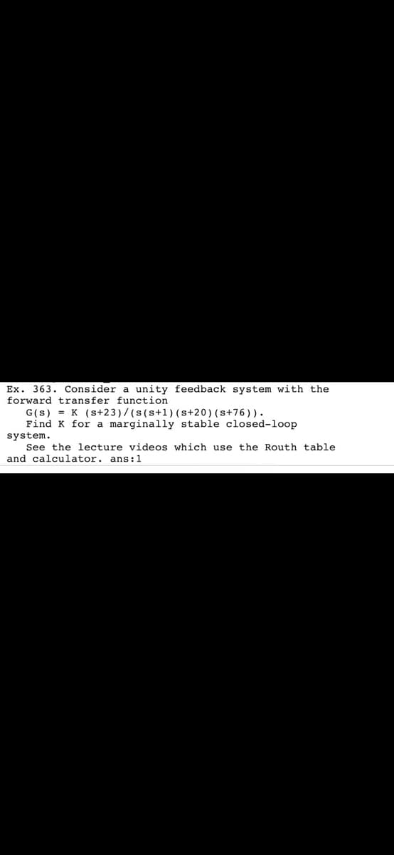 Ex. 363. Consider a unity feedback system with the
forward transfer function
G(s) = K (s+23)/(s(s+1)(s+20)(s+76)).
Find K for a marginally stable closed-loop
system.
See the lecture videos which use the Routh table
and calculator. ans:1
