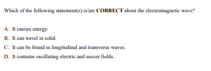 Which of the following statement(s) is/are CORRECT about the electromagnetic wave?
A. It carries energy.
B. It can travel in solid.
C. It can be found in longitudinal and transverse waves.
D. It contains oscillating electric and soccer fields.
