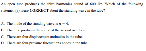 An open tube produces the third harmonics sound of 600 Hz. Which of the following
statement(s) is/are CORRECT about the standing wave in the tube?
A. The mode of the standing wave is n = 4.
B. The tube produces the sound at the second overtone.
C. There are four displacement antinodes in the tube.
D. There are four pressure fluctuations nodes in the tube.
