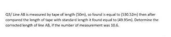 Q3/ Line AB is measured by tape of length (50m), so found is equal to (530.52m) then after
compared the length of tape with standard length it found equal to (49.95m). Determine the
corrected length of line AB, if the number of measurement was 10.6.
