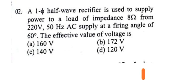 02. A 1-0 half-wave rectifier is used to supply
power to a load of impedance 82 from
220V, 50 Hz AC supply at a firing angle of
60°. The effective value of voltage is
(a) 160 V
(c) 140 V
(b) 172 V
(d) 120 V
