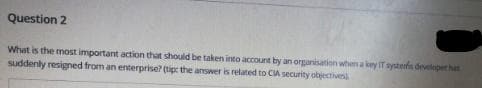 Question 2
What is the most important action that should be taken into account by an organisation when a key IT systenfn developer hat
suddenly resigned from an enterprise? (tip the answer is related to CA security objectives
