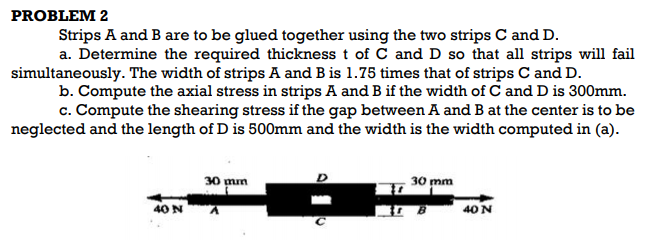 PROBLEM 2
Strips A and B are to be glued together using the two strips C and D.
a. Determine the required thickness t of C and D so that all strips will fail
simultaneously. The width of strips A and B is 1.75 times that of strips C and D.
b. Compute the axial stress in strips A and B if the width of C and D is 300mm.
c. Compute the shearing stress if the gap between A and B at the center is to be
neglected and the length of D is 500mm and the width is the width computed in (a).
30 mn
30 mm
40 N
40 N
