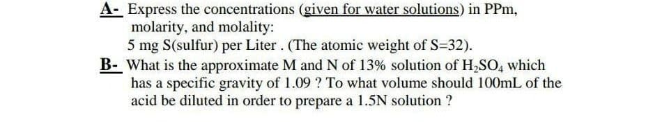 A- Express the concentrations (given for water solutions) in PPm,
molarity, and molality:
5 mg S(sulfur) per Liter. (The atomic weight of S-32).
B- What is the approximate M and N of 13% solution of H₂SO4 which
has a specific gravity of 1.09 ? To what volume should 100mL of the
acid be diluted in order to prepare a 1.5N solution ?