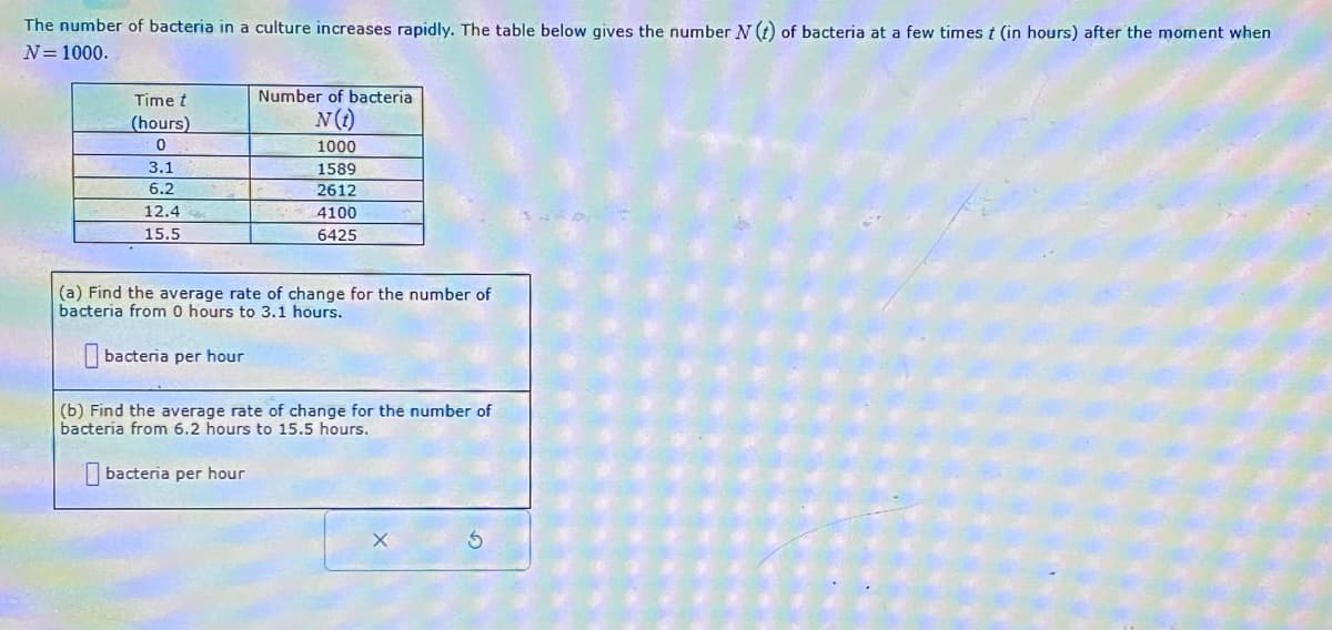 The number of bacteria in a culture increases rapidly. The table below gives the number N (t) of bacteria at a few times t (in hours) after the moment when
N = 1000.
Time t
(hours)
0
3.1
6.2
12.4
15.5
Number of bacteria
N(t)
1000
1589
2612
4100
6425
(a) Find the average rate of change for the number of
bacteria from 0 hours to 3.1 hours.
bacteria per hour
(b) Find the average rate of change for the number of
bacteria from 6.2 hours to 15.5 hours.
bacteria per hour
S