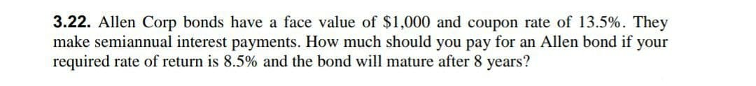 3.22. Allen Corp bonds have a face value of $1,000 and coupon rate of 13.5%. They
make semiannual interest payments. How much should you pay for an Allen bond if your
required rate of return is 8.5% and the bond will mature after 8 years?
