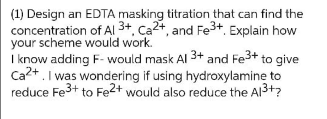 (1) Design an EDTA masking titration that can find the
concentration of Al 3+, Ca2+, and Fe3+. Explain how
your scheme would work.
I know adding F- would mask Al 3+ and Fe3+ to give
Ca2+. I was wondering if using hydroxylamine to
reduce Fe3+ to Fe2+ would also reduce the Al3+?
