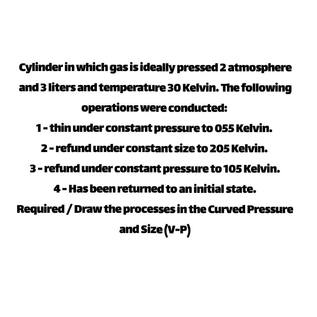 Cylinder in which gas is ideally pressed 2 atmosphere
and 3 liters and temperature 30 Kelvin. The following
operations were conducted:
1-thin under constant pressure to 055 Kelvin.
2-refund under constant size to 205 Kelvin.
3-refund under constant pressure to 105 Kelvin.
4-Has been returned to an initial state.
Required / Draw the processes in the Curved Pressure
and Size (V-P)
