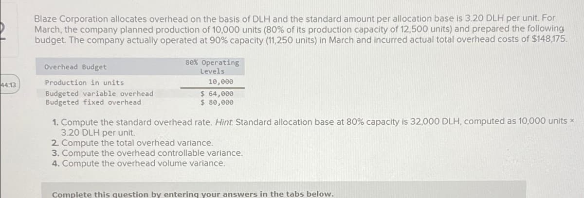 44:13
Blaze Corporation allocates overhead on the basis of DLH and the standard amount per allocation base is 3.20 DLH per unit. For
March, the company planned production of 10,000 units (80% of its production capacity of 12,500 units) and prepared the following
budget. The company actually operated at 90% capacity (11,250 units) in March and incurred actual total overhead costs of $148,175.
Overhead Budget
Production in units
Budgeted variable overhead
Budgeted fixed overhead
80% Operating
Levels
10,000
$ 64,000
$ 80,000
1. Compute the standard overhead rate. Hint. Standard allocation base at 80% capacity is 32,000 DLH, computed as 10,000 units *
3.20 DLH per unit.
2. Compute the total overhead variance.
3. Compute the overhead controllable variance.
4. Compute the overhead volume variance.
Complete this question by entering your answers in the tabs below.