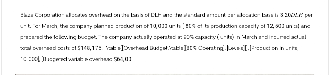 Blaze Corporation allocates overhead on the basis of DLH and the standard amount per allocation base is 3.20DLH per
unit. For March, the company planned production of 10,000 units (80% of its production capacity of 12, 500 units) and
prepared the following budget. The company actually operated at 90% capacity (units) in March and incurred actual
total overhead costs of $148, 175. \table[[Overhead Budget, \table [[80% Operating], [Levels]]], [Production in units,
10,000], [Budgeted variable overhead,$64,00