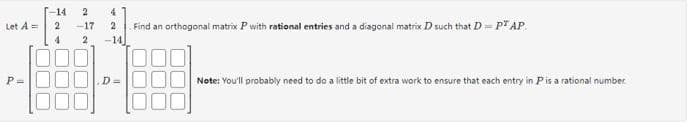 -14
2
4
Let A =
2
-17
2
Find an orthogonal matrix P with rational entries and a diagonal matrix D such that D = PT AP
4
2
-14
D=
Note: You'll probably need to do a little bit of extra work to ensure that each entry in P is a rational number