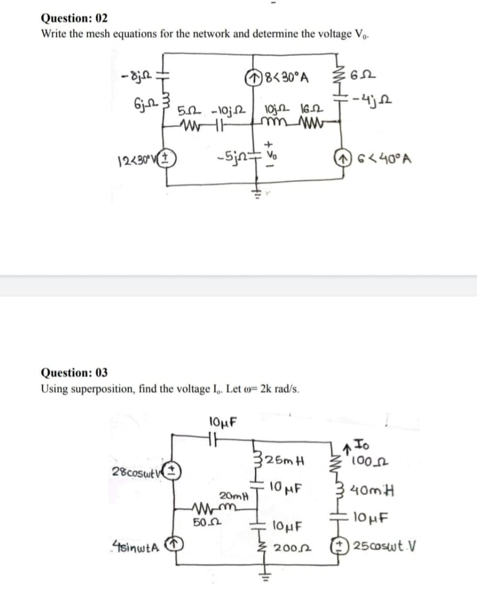 Question: 02
Write the mesh equations for the network and determine the voltage Vo.
-dj
6j2
8<30°A
ΕΩ
=-4jR
52-10
10j 16-22
m ww
+
12430° V
-5jn=
Vo
6440°A
Question: 03
Using superposition, find the voltage Io. Let (= 2k rad/s.
10μF
HH
325m H
100
28coswt V
10 MF
$40m H
20mH
Mm
. 10 MF
50.0
4sinwtA
10μF
2002
25coswt. V