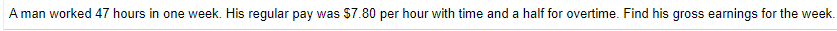 A man worked 47 hours in one week. His regular pay was $7.80 per hour with time and a half for overtime. Find his gross earnings for the week.
