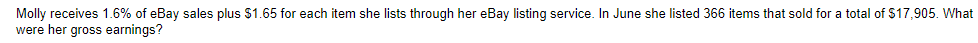 Molly receives 1.6% of eBay sales plus $1.65 for each item she lists through her eBay listing service. In June she listed 366 items that sold for a total of $17,905. What
were her gross earnings?
