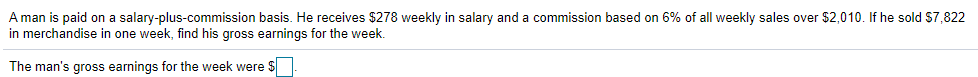 A man is paid on a salary-plus-commission basis. He receives $278 weekly in salary and a commission based on 6% of all weekly sales over $2,010. If he sold S7,822
in merchandise in one week, find his gross earnings for the week.
The man's gross earnings for the week were $
