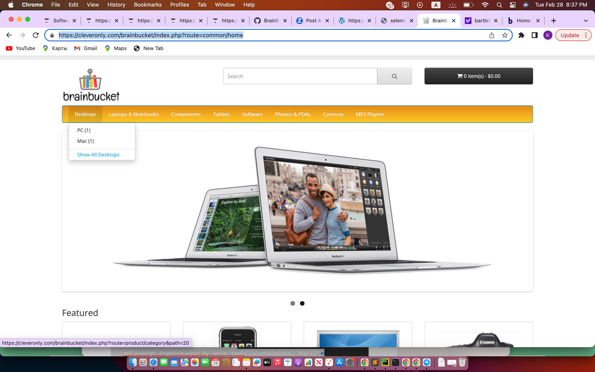 Chrome File Edit View History Bookmarks Profiles Tab Window Help
с
YouTube
https://x - https:/ ×|- https:// ×| ▼ https://x
https://cleveronly.com/brainbucket/index.php?route=common/home
Softwa X
Карты M Gmail
brainbucket
Desktops
PC (1)
Mac (1)
Maps
Featured
Show All Desktops
New Tab
Laptops & Notebooks Components Tablets
https://cleveronly.com/brainbucket/index.php?route=product/category&path=20
self.desktops.
WPREDSEE
Search
FEB
28
Software
Explore by land.
MacBook A
BrainB X
tv
2 Post At x
Phones & PDAs
wn.select by option xpath("//a[contains(text(), 'Mac')]]")+
A
W https://x
Cameras
MacBook Air
7 A ©
MP3 Players
O
PC
57
seleniu X
Q
O
O
S
A
Brainbox
y bartlek xb Home
0 item(s) - $0.00
Canon
Tue Feb 28 8:37 PM
x +
K
Update: