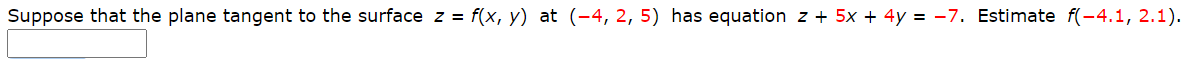 Suppose that the plane tangent to the surface z = f(x, y) at (-4, 2, 5) has equation z + 5x + 4y = -7. Estimate f(-4.1, 2.1)
