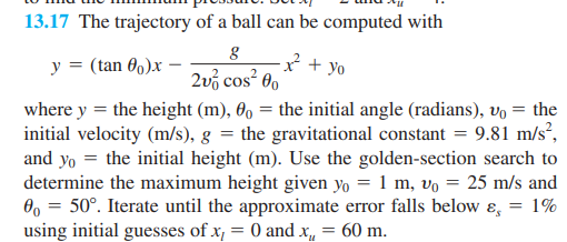 13.17 The trajectory of a ball can be computed with
y = (tan 00)x
g
2v cos 00
+yo
where y = the height (m), 00 = the initial angle (radians), v₁ = the
initial velocity (m/s), g = the gravitational constant = 9.81 m/s²,
and yo the initial height (m). Use the golden-section search to
determine the maximum height given yo = 1 m, vo = 25 m/s and
0 = 50°. Iterate until the approximate error falls below ε = 1%
using initial guesses of x₁ = 0 and x₁ = 60 m.