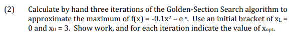 (2) Calculate by hand three iterations of the Golden-Section Search algorithm to
approximate the maximum of f(x) = -0.1x² - ex. Use an initial bracket of XL =
0 and xu = 3. Show work, and for each iteration indicate the value of Xopt.