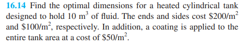 16.14 Find the optimal dimensions for a heated cylindrical tank
designed to hold 10 m³ of fluid. The ends and sides cost $200/m²
and $100/m², respectively. In addition, a coating is applied to the
entire tank area at a cost of $50/m².