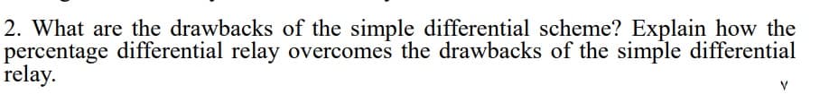 2. What are the drawbacks of the simple differential scheme? Explain how the
percentage differential relay overcomes the drawbacks of the simple differential
relay.
V
