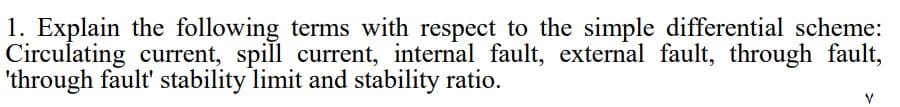 1. Explain the following terms with respect to the simple differential scheme:
Circulating current, spill current, internal fault, external fault, through fault,
'through fault' stability limit and stability ratio.
V
