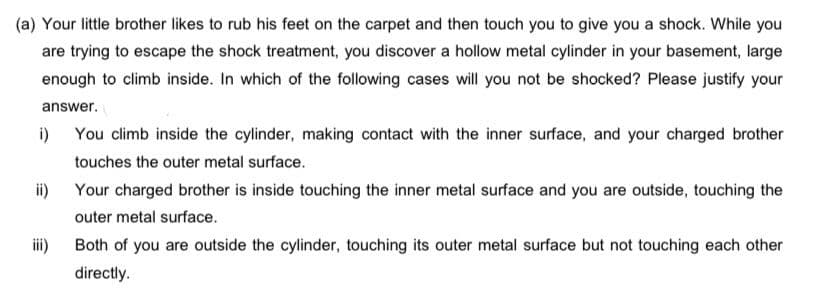 (a) Your little brother likes to rub his feet on the carpet and then touch you to give you a shock. While you
are trying to escape the shock treatment, you discover a hollow metal cylinder in your basement, large
enough to climb inside. In which of the following cases will you not be shocked? Please justify your
answer.
i)
You climb inside the cylinder, making contact with the inner surface, and your charged brother
touches the outer metal surface.
ii)
Your charged brother is inside touching the inner metal surface and you are outside, touching the
outer metal surface.
iii)
Both of you are outside the cylinder, touching its outer metal surface but not touching each other
directly.