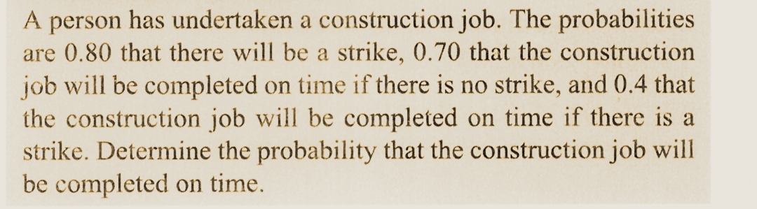 A person has undertaken a construction job. The probabilities
are 0.80 that there will be a strike, 0.70 that the construction
job will be completed on time if there is no strike, and 0.4 that
the construction job will be completed on time if there is a
strike. Determine the probability that the construction job will
be completed on time.